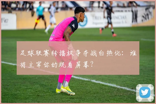 足球联赛转播权争夺战白热化：谁将主宰你的观看屏幕？