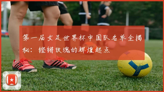 第一届女足世界杯中国队名单全揭秘：铿锵玫瑰的辉煌起点