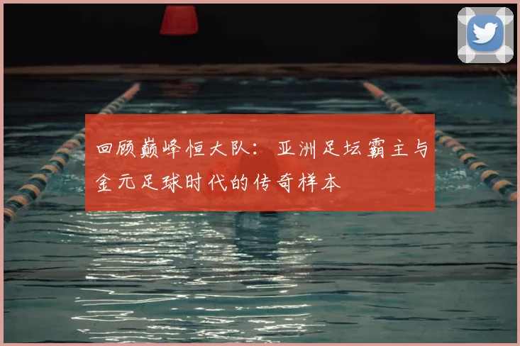 回顾巅峰恒大队：亚洲足坛霸主与金元足球时代的传奇样本