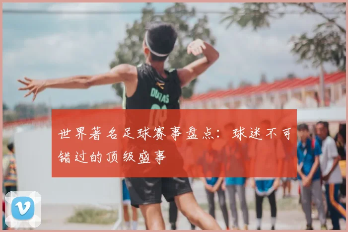 世界著名足球赛事盘点：球迷不可错过的顶级盛事